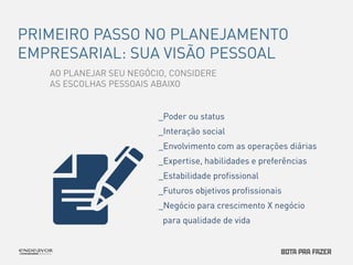 PRIMEIRO PASSO NO PLANEJAMENTO 
EMPRESARIAL: SUA VISÃO PESSOAL 
AO PLANEJAR SEU NEGÓCIO, CONSIDERE 
AS ESCOLHAS PESSOAIS ABAIXO 
_Poder ou status 
_Interação social 
_Envolvimento com as operações diárias 
_Expertise, habilidades e preferências 
_Estabilidade profissional 
_Futuros objetivos profissionais 
_Negócio para crescimento X negócio 
para qualidade de vida 
 