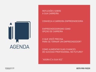 AGENDA 
REFLEXÕES SOBRE 
A SUA CARREIRA 
CONHEÇA A CARREIRA EMPREENDEDORA 
EMPREENDEDORISMO COMO 
OPÇÃO DE CARREIRA 
O QUE VOCÊ PRECISA 
PARA SE TORNAR UM EMPREENDEDOR? 
COMO AUMENTAR SUAS CHANCES 
DE SUCESSO PROFISSIONAL NO FUTURO? 
“AGORA É A SUA VEZ” 
 