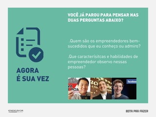 VOCÊ JÁ PAROU PARA PENSAR NAS 
DUAS PERGUNTAS ABAIXO? 
.Quem são os empreendedores bem-sucedidos 
que eu conheço ou admiro? 
.Que caracterísitcas e habilidades de 
empreendedor observo nessas 
AGORA pessoas? 
É SUA VEZ 
 