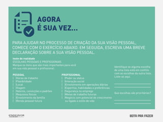 PARA AJUDAR NO PROCESSO DE CRIAÇÃO DA SUA VISÃO PESSOAL, 
COMECE COM O EXERCÍCIO ABAIXO. EM SEGUIDA, ESCREVA UMA BREVE 
DECLARAÇÃO SOBRE A SUA VISÃO PESSOAL. 
AGORA 
É SUA VEZ… 
 