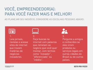 VOCÊ, EMPREENDEDOR(A): 
PARA VOCÊ FAZER MAIS E MELHOR! 
AO PLANEJAR SEU NEGÓCIO, CONSIDERE AS ESCOLHAS PESSOAIS ABAIXO: 
2. 
Faça buscas na 
internet com palavras 
que remetam ao 
negócio que você quer 
montar, com termos 
como “inovador”, 
“diferenciado” ou 
“inédito”. 
1. 
Leia jornais, 
revistas e acesse 
sites de internet 
que trazem 
matérias de 
negócios 
inovadores. 
3. 
Pergunte a amigos 
e conhecidos se 
eles viram 
produtos ou 
serviços legais em 
outras cidades do 
Brasil ou de outros 
países. 
 