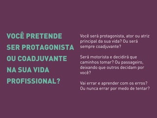 VOCÊ PRETENDE SER PROTAGONISTA OU COADJUVANTE NA SUA VIDA PROFISSIONAL? 
Você será protagonista, ator ou atriz principal da sua vida? Ou será sempre coadjuvante? 
Será motorista e decidirá que caminhos tomar? Ou passageiro, deixando que outros decidam por você? 
Vai errar e aprender com os erros? 
Ou nunca errar por medo de tentar?  