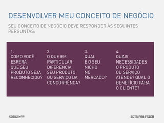 DESENVOLVER MEU CONCEITO DE NEGÓCIO 
1. 
COMO VOCÊ 
ESPERA 
QUE SEU 
PRODUTO SEJA 
RECONHECIDO? 
SEU CONCEITO DE NEGÓCIO DEVE RESPONDER ÀS SEGUINTES 
PERGUNTAS: 
2. 
O QUE EM 
PARTICULAR 
DIFERENCIA 
SEU PRODUTO 
OU SERVIÇO DA 
CONCORRÊNCA? 
3. 
QUAL 
É O SEU 
NICHO 
NO 
MERCADO? 
4. 
QUAIS 
NECESSIDADES 
O PRODUTO 
OU SERVIÇO 
ATENDE? QUAL O 
BENEFÍCIO PARA 
O CLIENTE? 
 