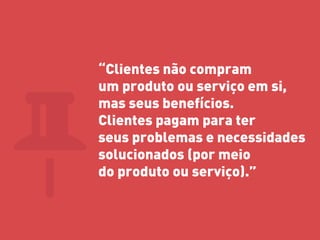 “Clientes não compram um produto ou serviço em si, mas seus benefícios. Clientes pagam para ter seus problemas e necessidades solucionados (por meio do produto ou serviço).” 
 