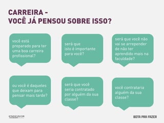 CARREIRA - 
VOCÊ JÁ PENSOU SOBRE ISSO? 
você está 
preparado para ter 
uma boa carreira 
profissional? 
será que 
isto é importante 
para você? 
será que você não 
vai se arrepender 
de não ter 
aprendido mais na 
faculdade? 
ou você é daqueles 
que deixam para 
pensar mais tarde? 
será que você 
seria contratado 
por alguém da sua 
classe? 
você contrataria 
alguém da sua 
classe? 
 