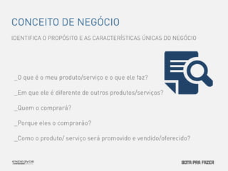 CONCEITO DE NEGÓCIO 
IDENTIFICA O PROPÓSITO E AS CARACTERÍSTICAS ÚNICAS DO NEGÓCIO 
_O que é o meu produto/serviço e o que ele faz? 
_Em que ele é diferente de outros produtos/serviços? 
_Quem o comprará? 
_Porque eles o comprarão? 
_Como o produto/ serviço será promovido e vendido/oferecido? 
 