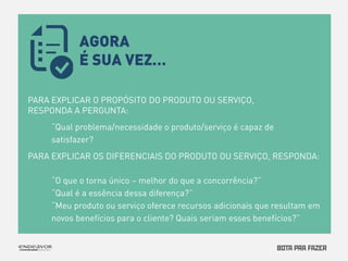 PARA EXPLICAR O PROPÓSITO DO PRODUTO OU SERVIÇO, 
RESPONDA A PERGUNTA: 
“Qual problema/necessidade o produto/serviço é capaz de 
satisfazer? 
PARA EXPLICAR OS DIFERENCIAIS DO PRODUTO OU SERVIÇO, RESPONDA: 
“O que o torna único – melhor do que a concorrência?” 
“Qual é a essência dessa diferença?” 
“Meu produto ou serviço oferece recursos adicionais que resultam em 
novos benefícios para o cliente? Quais seriam esses benefícios?” 
AGORA 
É SUA VEZ… 
 