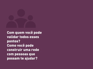 Com quem você pode validar todos esses pontos? Como você pode construir uma rede com pessoas que possam te ajudar?  