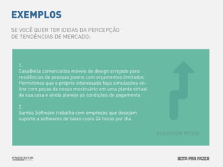 EXEMPLOS 
SE VOCÊ QUER TER IDEIAS DA PERCEPÇÃO 
DE TENDÊNCIAS DE MERCADO: 
1. 
CasaBella comercializa móveis de design arrojado para 
residências de pessoas jovens com orçamentos limitados. 
Permitimos que o próprio interessado faça simulações on-line 
com peças de nosso mostruário em uma planta virtual 
da sua casa e ainda planeje as condições do pagamento. 
2. 
Samba Software trabalha com empresas que desejam 
suporte a softwares de baixo custo 24 horas por dia. 
ELEVATOR PITCH 
 