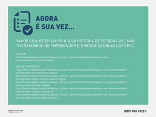 VAMOS CONHECER UM POUCO DA HISTÓRIA DE PESSOAS QUE NÃO 
TIVERAM MEDO DE EMPREENDER E TIRARAM AS IDEIAS DO PAPEL. 
TRAILER 
http://www.endeavor.org.br/endeavor_tv/start-up/entrevistas/aprendendo-a-ser-empreendedor/ 
vai-que-da-teaser. 
VÍDEOS INSPIRAÇÃO 
http://www.endeavor.org.br/endeavor_tv/start-up/entrevistas/aprendendo-a-ser-empreendedor/- 
sonhogrande-ivan-barchese-mextra 
http://www.endeavor.org.br/endeavor_tv/start-up/entrevistas/aprendendo-a-ser-empreendedor/- 
sonhogrande-diego-martins-acesso-digital 
http://www.endeavor.org.br/endeavor_tv/start-up/entrevistas/aprendendo-a-ser-empreendedor/- 
sonhogrande-rodrigo-azevedo 
http://www.endeavor.org.br/endeavor_tv/start-up/entrevistas/aprendendo-a-ser-empreendedor/- 
sonhogrande-ricardo-buckup-b2 
http://www.endeavor.org.br/endeavor_tv/start-up/entrevistas/aprendendo-a-ser-empreendedor/- 
sonhogrande-caio-bonatto-tecverde 
AGORA 
É SUA VEZ… 
