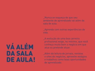 _Nunca se esqueça de que seu ambiente de aprendizado vai além da sala de aula. _Aprenda com outras experiências de vida. _A evolução de uma boa carreira profissional exige, no mínimo, que você conheça muito bem o negócio em que atua ou pretende atuar. _Além da leitura de jornais, revistas e sites de negócios, aproveite estágios e trabalhos como boas oportunidades de aprendizado. 
VÁ ALÉM DA SALA DE AULA!  