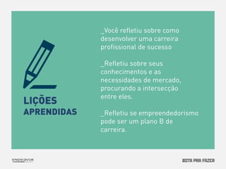 LIÇÕES 
APRENDIDAS 
_Você refletiu sobre como 
desenvolver uma carreira 
profissional de sucesso 
_Refletiu sobre seus 
conhecimentos e as 
necessidades de mercado, 
procurando a intersecção 
entre eles. 
_Refletiu se empreendedorismo 
pode ser um plano B de 
carreira. 
 