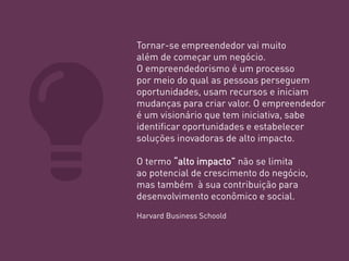 Tornar-se empreendedor vai muito além de começar um negócio. 
O empreendedorismo é um processo 
por meio do qual as pessoas perseguem oportunidades, usam recursos e iniciam mudanças para criar valor. O empreendedor é um visionário que tem iniciativa, sabe identificar oportunidades e estabelecer soluções inovadoras de alto impacto. 
O termo “alto impacto” não se limita ao potencial de crescimento do negócio, mas também à sua contribuição para desenvolvimento econômico e social. 
Harvard Business Schoold  