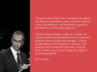 “Empreender é lidar com a escassez de alguns dos fatores necessários para construir alguma coisa, seja dinheiro, conhecimento, gente ou até mesmo um mercado aparente.” “Como empreendedor, pude ver o poder de influência do empreendedorismo nos diversos públicos com os quais ele interage – sócios, colaboradores, fornecedores, clientes e até governo. No sentido de melhorar a vida de todo mundo, o que no fim ajudará o negócio do empreendedor.” _ BETO SICUPIRA  