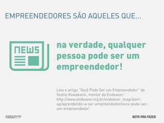 EMPREENDEDORES SÃO AQUELES QUE... 
na verdade, qualquer 
pessoa pode ser um 
empreendedor! 
Leia o artigo “Você Pode Ser um Empreendedor” de 
Yoshio Kawakami, mentor da Endeavor: 
http://www.endeavor.org.br/endeavor_mag/start-up/ 
aprendendo-a-ser-empreendedor/voce-pode-ser-um- 
empreendedor 
 