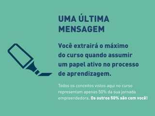 UMA ÚLTIMA 
MENSAGEM 
Você extrairá o máximo 
do curso quando assumir 
um papel ativo no processo 
de aprendizagem. 
Todos os conceitos vistos aqui no curso 
representam apenas 50% da sua jornada 
empreendedora. Os outros 50% são com você! 
 