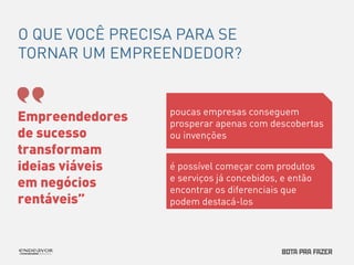 O QUE VOCÊ PRECISA PARA SE 
TORNAR UM EMPREENDEDOR? 
Empreendedores 
de sucesso 
transformam 
ideias viáveis 
em negócios 
rentáveis” 
poucas empresas conseguem 
prosperar apenas com descobertas 
ou invenções 
é possível começar com produtos 
e serviços já concebidos, e então 
encontrar os diferenciais que 
podem destacá-los 
 
