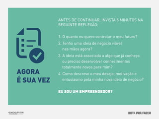 ANTES DE CONTINUAR, INVISTA 5 MINUTOS NA 
SEGUINTE REFLEXÃO: 
1. O quanto eu quero controlar o meu futuro? 
2. Tenho uma ideia de negócio viável 
nas mãos agora? 
3. A ideia está associada a algo que já conheço 
ou preciso desenvolver conhecimentos 
totalmente novos para mim? 
4. Como descrevo o meu desejo, motivação e 
entusiasmo pela minha nova ideia de negócio? 
EU SOU UM EMPREENDEDOR? 
AGORA 
É SUA VEZ 
 
