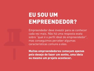 EU SOU UM 
EMPREENDEDOR? 
Empreendedor deve investir para se conhecer cada vez mais. Não há uma resposta exata sobre “qual é o perfil ideal de empreendedor”, mas conseguimos perceber algumas características comuns a eles. 
Muitos empreendedores começam apenas pelo desejo de fazer um sonho, uma ideia ou mesmo um projeto acontecer.  