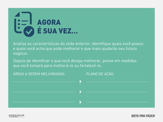 AGORA 
É SUA VEZ… 
Analise as características do slide anterior, identifique quais você possui 
e quais você acha que pode melhorar e que mais ajudarão seu futuro 
negócio. 
Depois de identificar o que você deseja melhorar, pense em medidas 
que você tomará para melhorá-lo ou fortalecê-lo. 
ÁREAS A SEREM MELHORADAS: PLANO DE AÇÃO: 
 