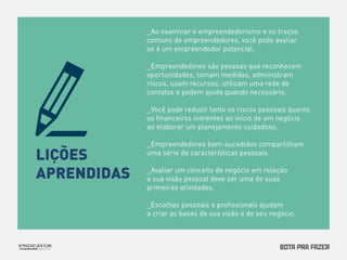 LIÇÕES 
APRENDIDAS 
_Ao examinar o empreendedorismo e os traços 
comuns de empreendedores, você pode avaliar 
se é um empreendedor potencial. 
_Empreendedores são pessoas que reconhecem 
oportunidades, tomam medidas, administram 
riscos, usam recursos, utilizam uma rede de 
contatos e pedem ajuda quando necessário. 
_Você pode reduzir tanto os riscos pessoais quanto 
os financeiros inerentes ao início de um negócio 
ao elaborar um planejamento cuidadoso. 
_Empreendedores bem-sucedidos compartilham 
uma série de características pessoais. 
_Avaliar um conceito de negócio em relação 
a sua visão pessoal deve ser uma de suas 
primeiras atividades. 
_Escolhas pessoais e profissionais ajudam 
a criar as bases de sua visão e de seu negócio. 
 