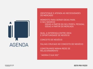 AGENDA 
IDENTIFIQUE E ATENDA AS NECESSIDADES 
DO MERCADO 
MOMENTO PARA GERAR IDEIAS PARA 
O SEU NEGÓCIO 
IDEIAS A PARTIR DO SEU PERFIL PESSOAL 
IDEIAS A PARTIR DO MERCADO 
QUAL A DIFERENÇA ENTRE IDEIA 
E OPORTUNIDADE DE NEGÓCIO 
CONCEITO DE NEGÓCIO 
FALHAS CRUCIAIS NO CONCEITO DE NEGÓCIO 
CONSTRUINDO MINHA REDE DE 
RELACIONAMENTO 
“AGORA É SUA VEZ” 
 