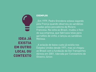 IDEA JÁ EXISTIA 
EM OUTRO LOCAL OU 
CONTEXTO 
EXEMPLOS _Em 1979, Pedro Grendene estava viajando pela França quando observou as sandálias usadas pelos pescadores da Riviera Francesa. Na volta ao Brasil, mudou o foco de sua empresa, que fabricava telas para garrafões de vinho, e lançou as sandálias Melissa. _A aviação de baixo custo já existia nos Estados Unidos desde 1971, mas só chegou ao Brasil com a fundação da Gol Transportes Aéreos em 2001, liderada por Constantino de Oliveira Júnior.  