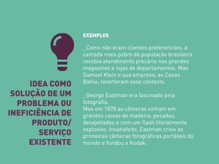IDEA COMO SOLUÇÃO DE UM PROBLEMA OU INEFICIÊNCIA DE PRODUTO/ SERVIÇO EXISTENTE 
EXEMPLOS _Como não eram clientes preferenciais, a camada mais pobre da população brasileira recebia atendimento precário nos grandes magazines e lojas de departamentos. Mas Samuel Klein e sua empresa, as Casas Bahia, reverteram esse contexto. _George Eastman era fascinado pela fotografia. Mas em 1878 as câmeras vinham em grandes caixas de madeira, pesadas, desajeitadas e com um flash literalmente explosivo. Insatisfeito, Eastman criou as primeiras câmeras fotográficas portáteis do mundo e fundou a Kodak.  