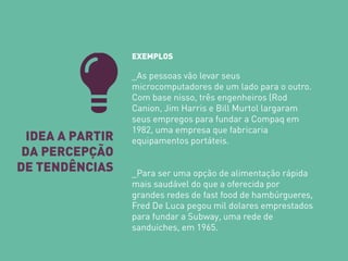 IDEA A PARTIR DA PERCEPÇÃO DE TENDÊNCIAS 
EXEMPLOS 
_As pessoas vão levar seus microcomputadores de um lado para o outro. Com base nisso, três engenheiros (Rod Canion, Jim Harris e Bill Murtol largaram seus empregos para fundar a Compaq em 1982, uma empresa que fabricaria equipamentos portáteis. 
_Para ser uma opção de alimentação rápida mais saudável do que a oferecida por grandes redes de fast food de hambúrgueres, Fred De Luca pegou mil dolares emprestados para fundar a Subway, uma rede de sanduiches, em 1965.  