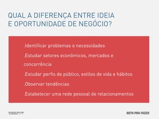 QUAL A DIFERENÇA ENTRE IDEIA 
E OPORTUNIDADE DE NEGÓCIO? 
.Identificar problemas e necessidades 
.Estudar setores econômicos, mercados e 
concorrência 
.Estudar perfis de público, estilos de vida e hábitos 
.Observar tendências 
.Estabelecer uma rede pessoal de relacionamentos 
 