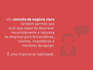 Um conceito de negócio claro também permite que você seja capaz de descrever resumidamente a natureza da empresa para fornecedores, clientes, investidores e membros da equipe. É uma importante habilidade.  