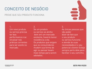 CONCEITO DE NEGÓCIO 
PROVE QUE SEU PRODUTO FUNCIONA 
2. 
Se um produto 
ou serviço se alinha 
bem em um mercado 
existente, haverá menor 
resistência a ele. 
Os produtos que exigem 
que os consumidores 
mudem sua forma de 
agir ou pensar levam 
mais tempo para serem 
adotados. 
1. 
Um novo produto 
ou serviço precisa 
ter boa 
performance e se 
encaixar nas 
práticas correntes 
para ser aceito no 
mercado. 
3. 
As únicas pessoas que 
vão poder 
dizer de fato que 
o seu produto 
ou serviço funciona 
e atende às suas 
necessidades é o seu 
potencial cliente! Esteja 
sempre perto dele para 
facilitar o seu caminho. 
 