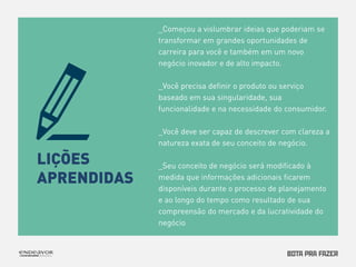 LIÇÕES 
APRENDIDAS 
_Começou a vislumbrar ideias que poderiam se 
transformar em grandes oportunidades de 
carreira para você e também em um novo 
negócio inovador e de alto impacto. 
_Você precisa definir o produto ou serviço 
baseado em sua singularidade, sua 
funcionalidade e na necessidade do consumidor. 
_Você deve ser capaz de descrever com clareza a 
natureza exata de seu conceito de negócio. 
_Seu conceito de negócio será modificado à 
medida que informações adicionais ficarem 
disponíveis durante o processo de planejamento 
e ao longo do tempo como resultado de sua 
compreensão do mercado e da lucratividade do 
negócio 
 