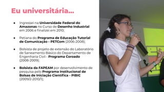 Eu universitária...
● Ingressei na Universidade Federal do
Amazonas no Curso de Desenho Industrial
em 2006 e ﬁnalizei em 2010;
● Petiana do Programa de Educação Tutorial
de Comunicação - PETCom (2006-2008);
● Bolsista de projeto de extensão do Laboratório
de Saneamento Básico do Departamento de
Engenharia Civil - Programa Coroado
(2008-2009);
● Bolsista da FAPEAM por desenvolvimento de
pesquisa pelo Programa Institucional de
Bolsas de Iniciação Cientíﬁca - PIBIC
(2009/2-2010/1);
 
