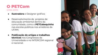 O PETCom
(2006-2009)
● Ilustradora e Designer gráﬁco;
● Desenvolvimento de projetos de
educação ambiental dentro da
comunidade, como o PETCaboquinho
nas escolas públicas nos arredores da
UFAM;
● Publicação de artigos e trabalhos
técnicos nos Congressos da
Universidade e no INTERCOM regional
e nacional;
 