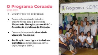O Programa Coroado
(2008-2009)
● Designer gráﬁco, de produto;
● Desenvolvimento de estudos
ergonômicos para o projeto de
Sistema de Elevação para o ASSIC -
Associação de Idosos do Coroado;
● Desenvolvimento da Identidade
Visual do Programa;
● Publicação de artigos e trabalhos
cientíﬁcos em Congressos como
ErgoDesign e SBPC;
 