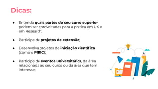 Dicas:
● Entenda quais partes do seu curso superior
podem ser aproveitadas para a prática em UX e
em Research;
● Participe de projetos de extensão;
● Desenvolva projetos de iniciação cientíﬁca
(como o PIBIC);
● Participe de eventos universitários, da área
relacionada ao seu curso ou da área que tem
interesse;
 