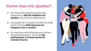 Como isso me ajudou?
● Por meio dos projetos de extensão,
desenvolvi a skill de trabalhar em
equipe e de maneira colaborativa;
● No projeto de iniciação cientíﬁca foi onde
iniciei minhas skills técnicas em
Pesquisa com o usuário;
● Em eventos como NDesign que conheci
boa parte de alguns que hoje são
proﬁssionais e viraram ponto de
contato futuros;
 