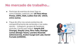 ● Participe de eventos da área! Siga as
comunidades, coletivos, etc: UX Para Minas
Pretas, UXPA, IXdA, Ladies that UX; UXCO,
entre outros;
● Fique de olho nos canais existentes de
compartilhamento de conteúdo e nas redes
sociais - instagram, grupos de facebook,
youtube. Canais para seguir: Amyris (UX
Change), Sheylla Lima, Nina Talks, Rodrigo
Lemes (Design Team), Leandro Rezende
(UXUnicórnio), Andrei Gurgel (UX Lab), Daniel
Furtado (UXNOW)...
No mercado de trabalho...
 