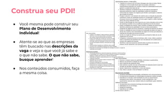 ● Você mesma pode construir seu
Plano de Desenvolvimento
Individual!
● Atente-se ao que as empresas
têm buscado nas descrições da
vaga e veja o que você já sabe e
o que não sabe. O que não sabe,
busque aprender!
● Nos conteúdos consumidos, faça
a mesma coisa.
Construa seu PDI!
 