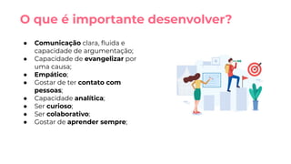 ● Comunicação clara, ﬂuida e
capacidade de argumentação;
● Capacidade de evangelizar por
uma causa;
● Empático;
● Gostar de ter contato com
pessoas;
● Capacidade analítica;
● Ser curioso;
● Ser colaborativo;
● Gostar de aprender sempre;
O que é importante desenvolver?
 