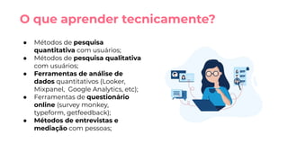 ● Métodos de pesquisa
quantitativa com usuários;
● Métodos de pesquisa qualitativa
com usuários;
● Ferramentas de análise de
dados quantitativos (Looker,
Mixpanel, Google Analytics, etc);
● Ferramentas de questionário
online (survey monkey,
typeform, getfeedback);
● Métodos de entrevistas e
mediação com pessoas;
O que aprender tecnicamente?
 