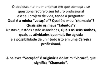 O adolescente, no momento em que começa a se
questionar sobre o seu futuro profissional
e o seu projeto de vida, tende a perguntar:
Qual é a minha “vocação”? Qual é o meu “chamado”?
Quais são os meus “talentos”?
Nestas questões estão associadas, Quais os seus sonhos,
quais as atividades que mais lhe agrada
e a possibilidade de unir tudo isto em uma Carreira
profissional.
A palavra “Vocação” é originária do latim “Vocare”, que
significa “Chamado”.
 