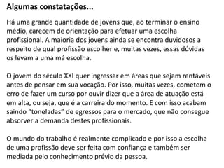 Há uma grande quantidade de jovens que, ao terminar o ensino
médio, carecem de orientação para efetuar uma escolha
profissional. A maioria dos jovens ainda se encontra duvidosos a
respeito de qual profissão escolher e, muitas vezes, essas dúvidas
os levam a uma má escolha.
O jovem do século XXI quer ingressar em áreas que sejam rentáveis
antes de pensar em sua vocação. Por isso, muitas vezes, cometem o
erro de fazer um curso por ouvir dizer que a área de atuação está
em alta, ou seja, que é a carreira do momento. E com isso acabam
saindo “toneladas” de egressos para o mercado, que não consegue
absorver a demanda destes profissionais.
O mundo do trabalho é realmente complicado e por isso a escolha
de uma profissão deve ser feita com confiança e também ser
mediada pelo conhecimento prévio da pessoa.
Algumas constatações...
 