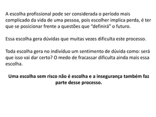 A escolha profissional pode ser considerada o período mais
complicado da vida de uma pessoa, pois escolher implica perda, é ter
que se posicionar frente a questões que “definirá” o futuro.
Essa escolha gera dúvidas que muitas vezes dificulta este processo.
Toda escolha gera no indivíduo um sentimento de dúvida como: será
que isso vai dar certo? O medo de fracassar dificulta ainda mais essa
escolha.
Uma escolha sem risco não é escolha e a insegurança também faz
parte desse processo.
 