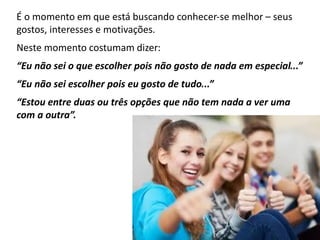 É o momento em que está buscando conhecer‐se melhor – seus
gostos, interesses e motivações.
Neste momento costumam dizer:
“Eu não sei o que escolher pois não gosto de nada em especial...”
“Eu não sei escolher pois eu gosto de tudo...”
“Estou entre duas ou três opções que não tem nada a ver uma
com a outra”.
 