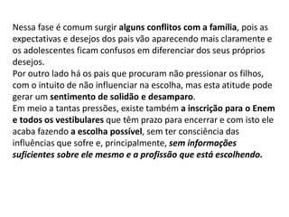 Nessa fase é comum surgir alguns conflitos com a família, pois as
expectativas e desejos dos pais vão aparecendo mais claramente e
os adolescentes ficam confusos em diferenciar dos seus próprios
desejos.
Por outro lado há os pais que procuram não pressionar os filhos,
com o intuito de não influenciar na escolha, mas esta atitude pode
gerar um sentimento de solidão e desamparo.
Em meio a tantas pressões, existe também a inscrição para o Enem
e todos os vestibulares que têm prazo para encerrar e com isto ele
acaba fazendo a escolha possível, sem ter consciência das
influências que sofre e, principalmente, sem informações
suficientes sobre ele mesmo e a profissão que está escolhendo.
 