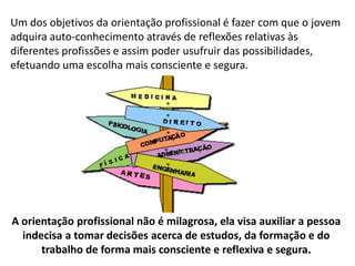 Um dos objetivos da orientação profissional é fazer com que o jovem
adquira auto-conhecimento através de reflexões relativas às
diferentes profissões e assim poder usufruir das possibilidades,
efetuando uma escolha mais consciente e segura.
A orientação profissional não é milagrosa, ela visa auxiliar a pessoa
indecisa a tomar decisões acerca de estudos, da formação e do
trabalho de forma mais consciente e reflexiva e segura.
 