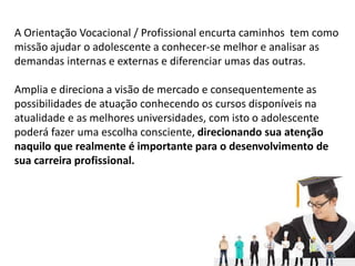 A Orientação Vocacional / Profissional encurta caminhos tem como
missão ajudar o adolescente a conhecer-se melhor e analisar as
demandas internas e externas e diferenciar umas das outras.
Amplia e direciona a visão de mercado e consequentemente as
possibilidades de atuação conhecendo os cursos disponíveis na
atualidade e as melhores universidades, com isto o adolescente
poderá fazer uma escolha consciente, direcionando sua atenção
naquilo que realmente é importante para o desenvolvimento de
sua carreira profissional.
 