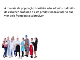 A maioria da população brasileira não adquiriu o direito
de escolher profissão e está predestinada a fazer o que
vier pela frente para sobreviver.
 